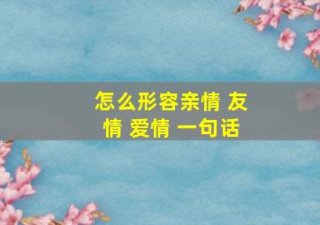 怎么形容亲情 友情 爱情 一句话